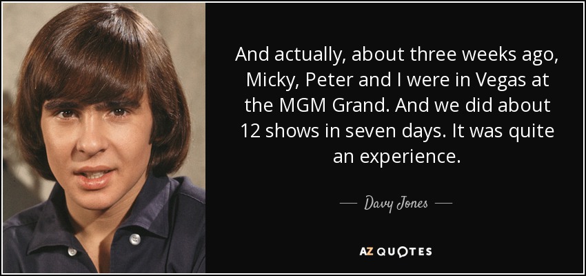 And actually, about three weeks ago, Micky, Peter and I were in Vegas at the MGM Grand. And we did about 12 shows in seven days. It was quite an experience. - Davy Jones