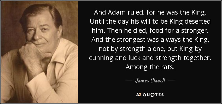 And Adam ruled, for he was the King. Until the day his will to be King deserted him. Then he died, food for a stronger. And the strongest was always the King, not by strength alone, but King by cunning and luck and strength together. Among the rats. - James Clavell