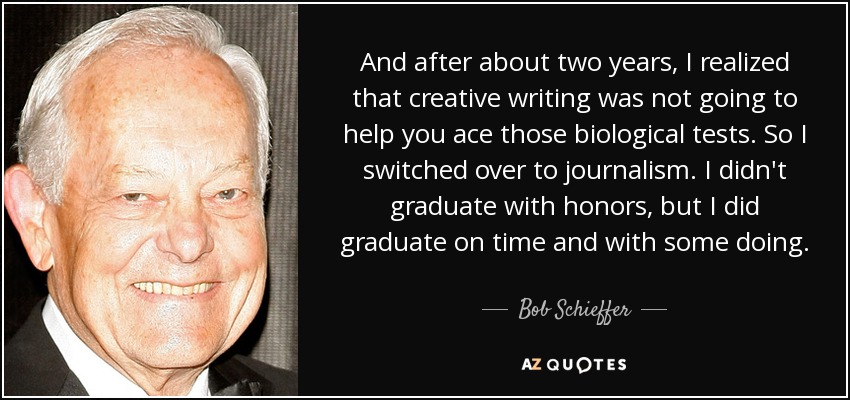 And after about two years, I realized that creative writing was not going to help you ace those biological tests. So I switched over to journalism. I didn't graduate with honors, but I did graduate on time and with some doing. - Bob Schieffer