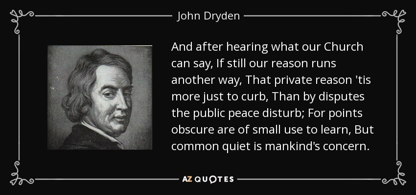 And after hearing what our Church can say, If still our reason runs another way, That private reason 'tis more just to curb, Than by disputes the public peace disturb; For points obscure are of small use to learn, But common quiet is mankind's concern. - John Dryden