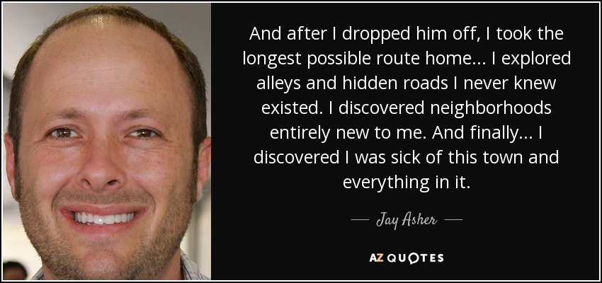 And after I dropped him off, I took the longest possible route home... I explored alleys and hidden roads I never knew existed. I discovered neighborhoods entirely new to me. And finally... I discovered I was sick of this town and everything in it. - Jay Asher