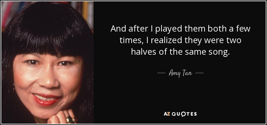 And after I played them both a few times, I realized they were two halves of the same song. - Amy Tan