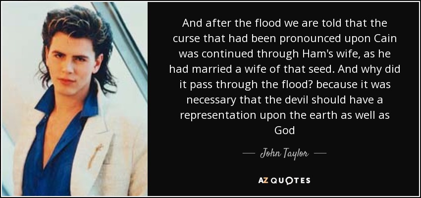 And after the flood we are told that the curse that had been pronounced upon Cain was continued through Ham's wife, as he had married a wife of that seed. And why did it pass through the flood? because it was necessary that the devil should have a representation upon the earth as well as God - John Taylor