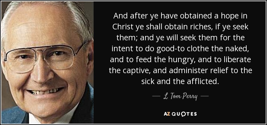 And after ye have obtained a hope in Christ ye shall obtain riches, if ye seek them; and ye will seek them for the intent to do good-to clothe the naked, and to feed the hungry, and to liberate the captive, and administer relief to the sick and the afflicted. - L. Tom Perry