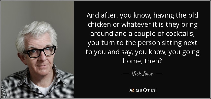 And after, you know, having the old chicken or whatever it is they bring around and a couple of cocktails, you turn to the person sitting next to you and say, you know, you going home, then? - Nick Lowe