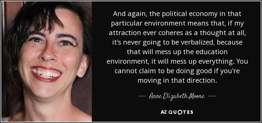 And again, the political economy in that particular environment means that, if my attraction ever coheres as a thought at all, it's never going to be verbalized, because that will mess up the education environment, it will mess up everything. You cannot claim to be doing good if you're moving in that direction. - Anne Elizabeth Moore