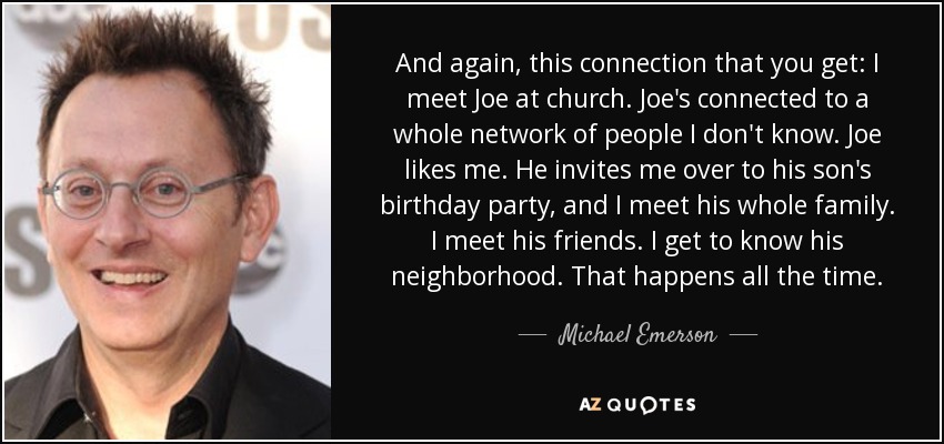 And again, this connection that you get: I meet Joe at church. Joe's connected to a whole network of people I don't know. Joe likes me. He invites me over to his son's birthday party, and I meet his whole family. I meet his friends. I get to know his neighborhood. That happens all the time. - Michael Emerson