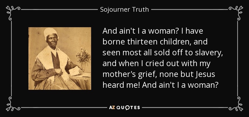 And ain't I a woman? I have borne thirteen children, and seen most all sold off to slavery, and when I cried out with my mother's grief, none but Jesus heard me! And ain't I a woman? - Sojourner Truth