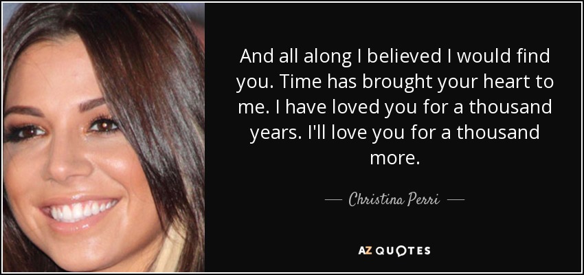 And all along I believed I would find you. Time has brought your heart to me. I have loved you for a thousand years. I'll love you for a thousand more. - Christina Perri