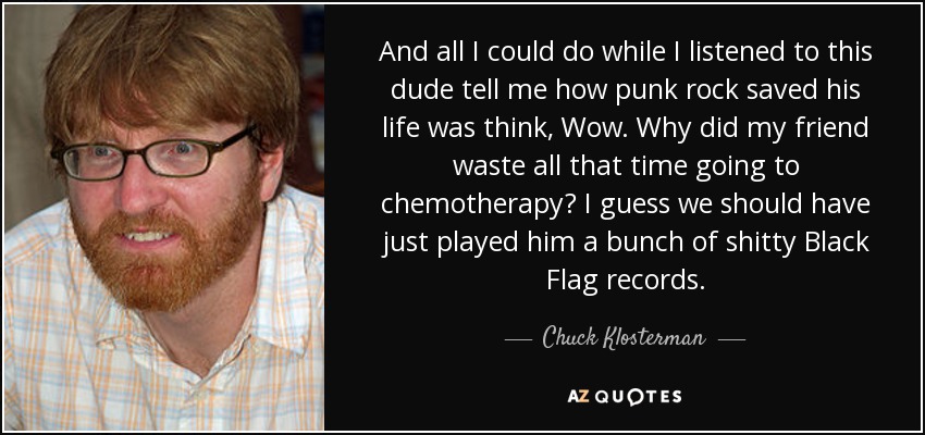 And all I could do while I listened to this dude tell me how punk rock saved his life was think, Wow. Why did my friend waste all that time going to chemotherapy? I guess we should have just played him a bunch of shitty Black Flag records. - Chuck Klosterman