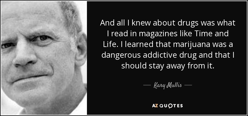 And all I knew about drugs was what I read in magazines like Time and Life. I learned that marijuana was a dangerous addictive drug and that I should stay away from it. - Kary Mullis