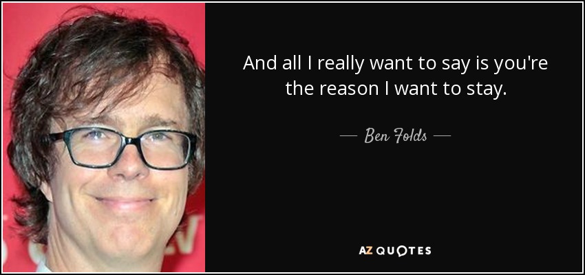 And all I really want to say is you're the reason I want to stay. - Ben Folds