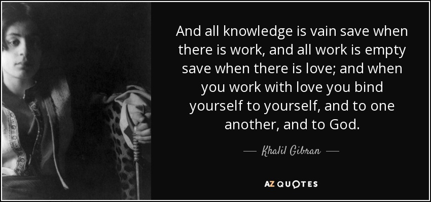 And all knowledge is vain save when there is work, and all work is empty save when there is love; and when you work with love you bind yourself to yourself, and to one another, and to God. - Khalil Gibran