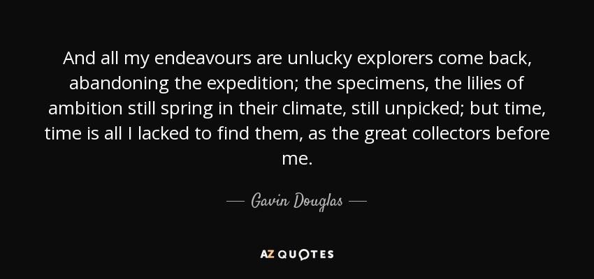 And all my endeavours are unlucky explorers come back, abandoning the expedition; the specimens, the lilies of ambition still spring in their climate, still unpicked; but time, time is all I lacked to find them, as the great collectors before me. - Gavin Douglas