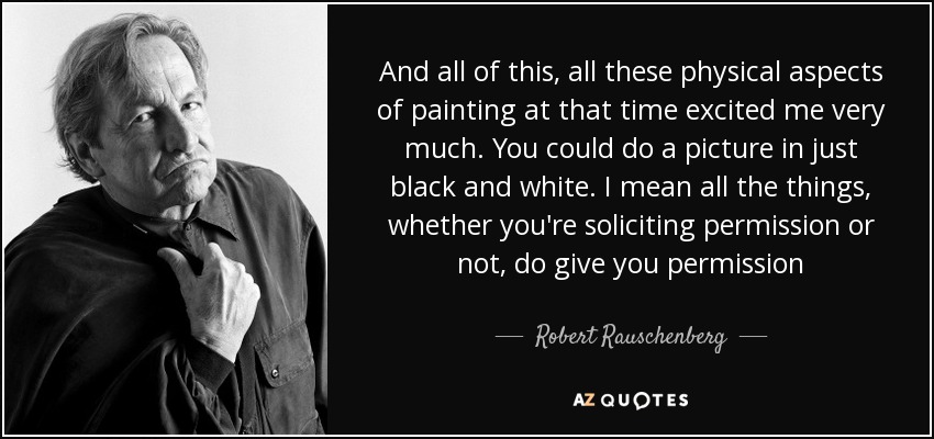 And all of this, all these physical aspects of painting at that time excited me very much. You could do a picture in just black and white. I mean all the things, whether you're soliciting permission or not, do give you permission - Robert Rauschenberg