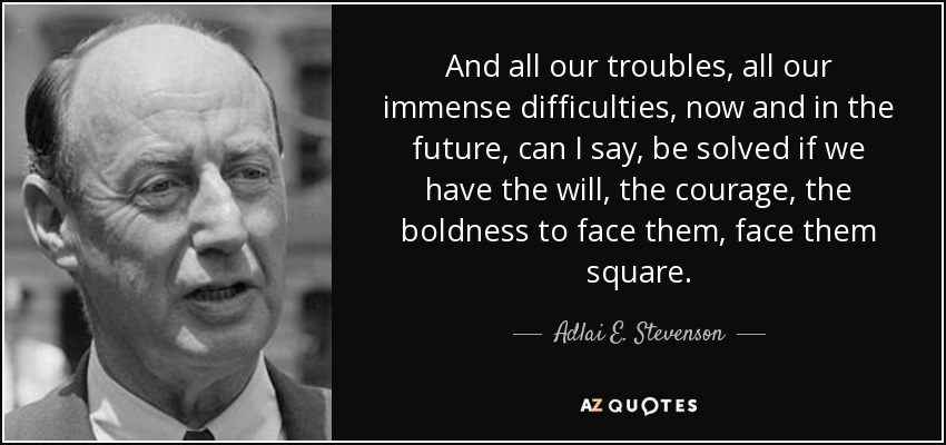 And all our troubles, all our immense difficulties, now and in the future, can I say, be solved if we have the will, the courage, the boldness to face them, face them square. - Adlai E. Stevenson