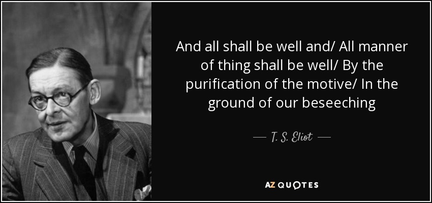 And all shall be well and/ All manner of thing shall be well/ By the purification of the motive/ In the ground of our beseeching - T. S. Eliot