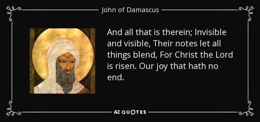 And all that is therein; Invisible and visible, Their notes let all things blend, For Christ the Lord is risen. Our joy that hath no end. - John of Damascus