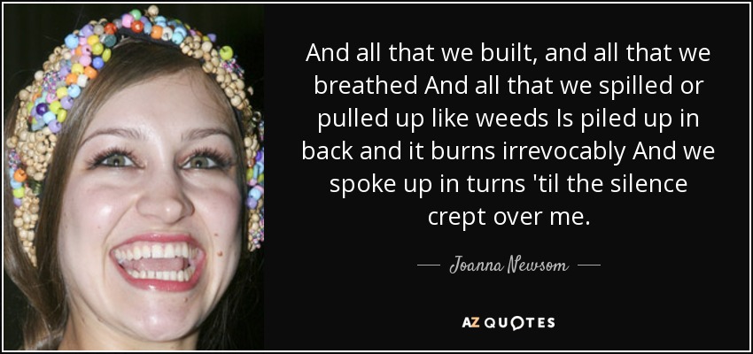 And all that we built, and all that we breathed And all that we spilled or pulled up like weeds Is piled up in back and it burns irrevocably And we spoke up in turns 'til the silence crept over me. - Joanna Newsom