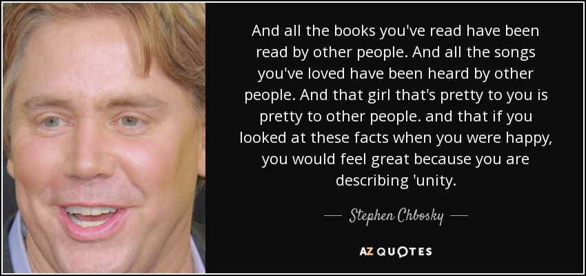 And all the books you've read have been read by other people. And all the songs you've loved have been heard by other people. And that girl that's pretty to you is pretty to other people. and that if you looked at these facts when you were happy, you would feel great because you are describing 'unity. - Stephen Chbosky