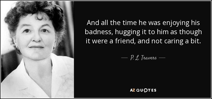 And all the time he was enjoying his badness, hugging it to him as though it were a friend, and not caring a bit. - P. L. Travers
