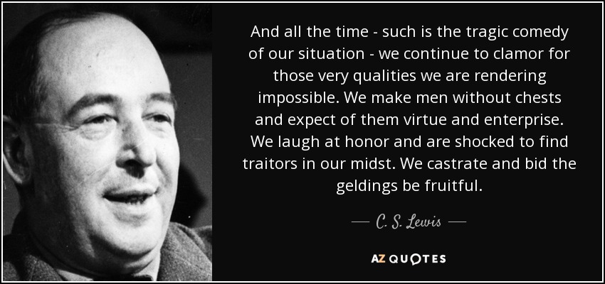 And all the time - such is the tragic comedy of our situation - we continue to clamor for those very qualities we are rendering impossible. We make men without chests and expect of them virtue and enterprise. We laugh at honor and are shocked to find traitors in our midst. We castrate and bid the geldings be fruitful. - C. S. Lewis