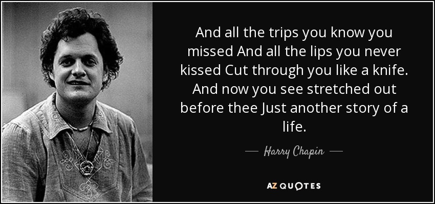 And all the trips you know you missed And all the lips you never kissed Cut through you like a knife. And now you see stretched out before thee Just another story of a life. - Harry Chapin