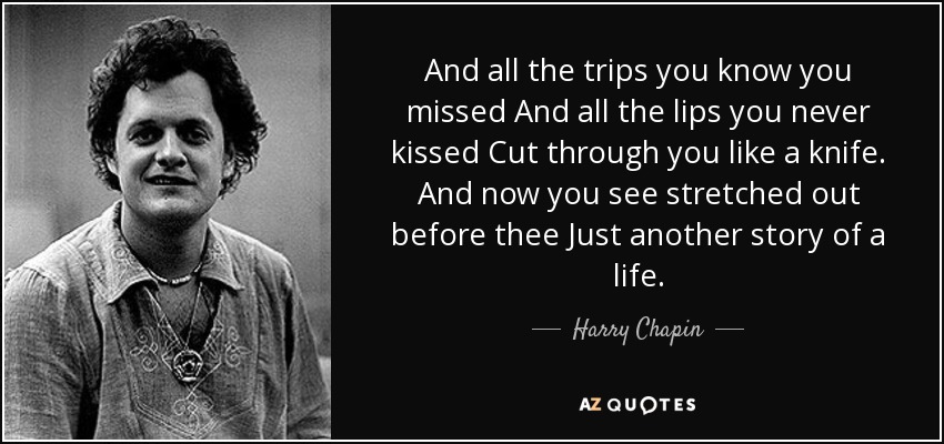And all the trips you know you missed And all the lips you never kissed Cut through you like a knife. And now you see stretched out before thee Just another story of a life. - Harry Chapin
