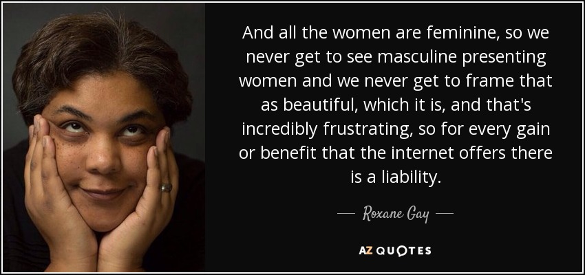 And all the women are feminine, so we never get to see masculine presenting women and we never get to frame that as beautiful, which it is, and that's incredibly frustrating, so for every gain or benefit that the internet offers there is a liability. - Roxane Gay