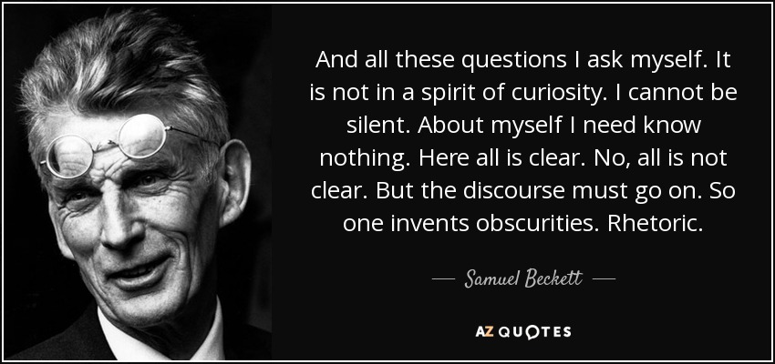 And all these questions I ask myself. It is not in a spirit of curiosity. I cannot be silent. About myself I need know nothing. Here all is clear. No, all is not clear. But the discourse must go on. So one invents obscurities. Rhetoric. - Samuel Beckett