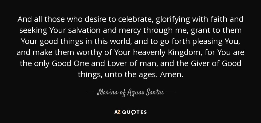 And all those who desire to celebrate, glorifying with faith and seeking Your salvation and mercy through me, grant to them Your good things in this world, and to go forth pleasing You, and make them worthy of Your heavenly Kingdom, for You are the only Good One and Lover-of-man, and the Giver of Good things, unto the ages. Amen. - Marina of Aguas Santas