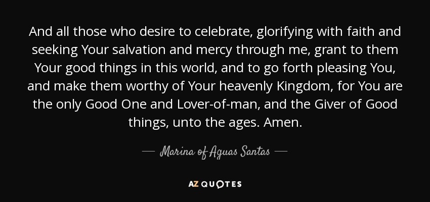 And all those who desire to celebrate, glorifying with faith and seeking Your salvation and mercy through me, grant to them Your good things in this world, and to go forth pleasing You, and make them worthy of Your heavenly Kingdom, for You are the only Good One and Lover-of-man, and the Giver of Good things, unto the ages. Amen. - Marina of Aguas Santas