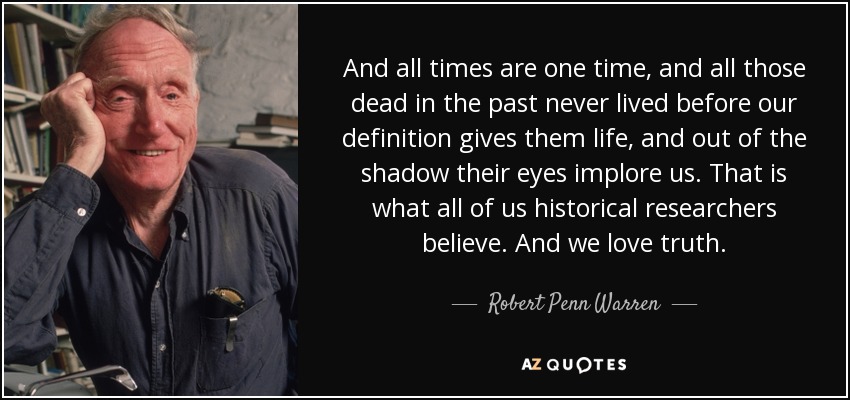 And all times are one time, and all those dead in the past never lived before our definition gives them life, and out of the shadow their eyes implore us. That is what all of us historical researchers believe. And we love truth. - Robert Penn Warren
