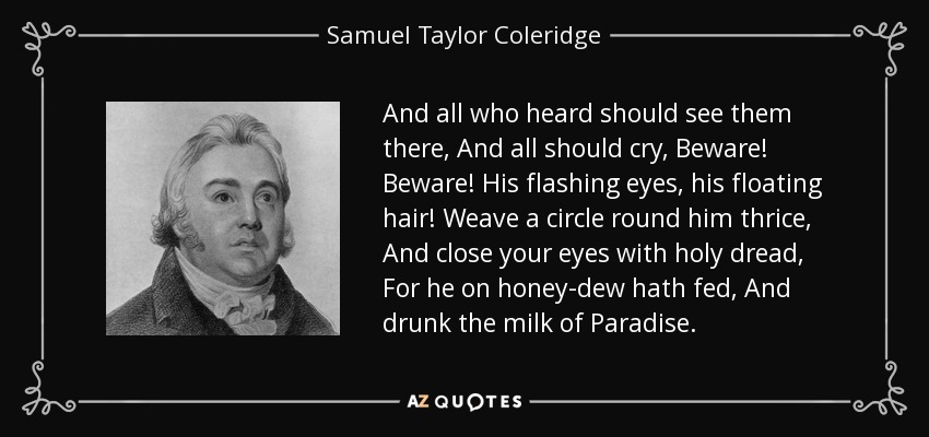 And all who heard should see them there, And all should cry, Beware! Beware! His flashing eyes, his floating hair! Weave a circle round him thrice, And close your eyes with holy dread, For he on honey-dew hath fed, And drunk the milk of Paradise. - Samuel Taylor Coleridge