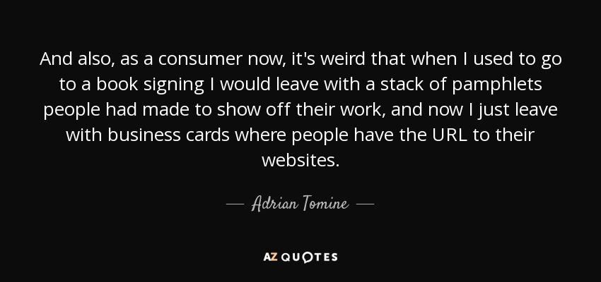 And also, as a consumer now, it's weird that when I used to go to a book signing I would leave with a stack of pamphlets people had made to show off their work, and now I just leave with business cards where people have the URL to their websites. - Adrian Tomine
