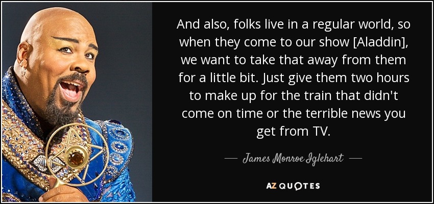 And also, folks live in a regular world, so when they come to our show [Aladdin], we want to take that away from them for a little bit. Just give them two hours to make up for the train that didn't come on time or the terrible news you get from TV. - James Monroe Iglehart