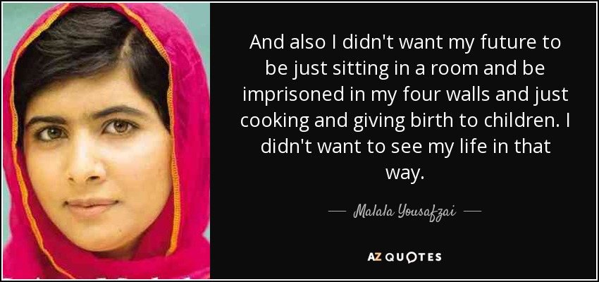 And also I didn't want my future to be just sitting in a room and be imprisoned in my four walls and just cooking and giving birth to children. I didn't want to see my life in that way. - Malala Yousafzai