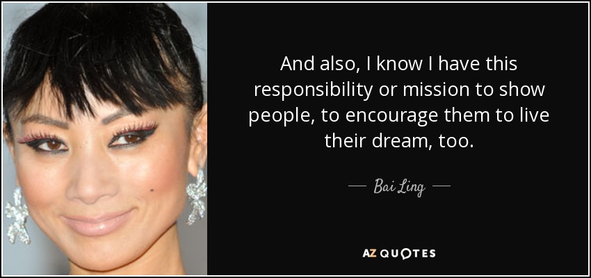 And also, I know I have this responsibility or mission to show people, to encourage them to live their dream, too. - Bai Ling