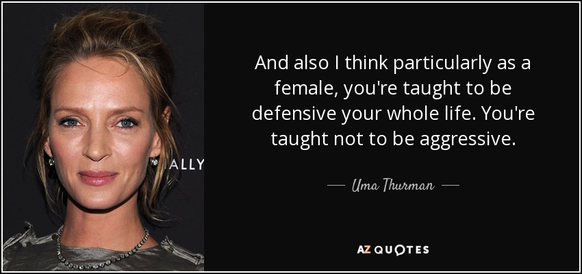 And also I think particularly as a female, you're taught to be defensive your whole life. You're taught not to be aggressive. - Uma Thurman