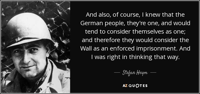 And also, of course, I knew that the German people, they're one, and would tend to consider themselves as one; and therefore they would consider the Wall as an enforced imprisonment. And I was right in thinking that way. - Stefan Heym