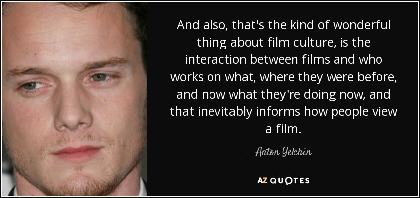 And also, that's the kind of wonderful thing about film culture, is the interaction between films and who works on what, where they were before, and now what they're doing now, and that inevitably informs how people view a film. - Anton Yelchin