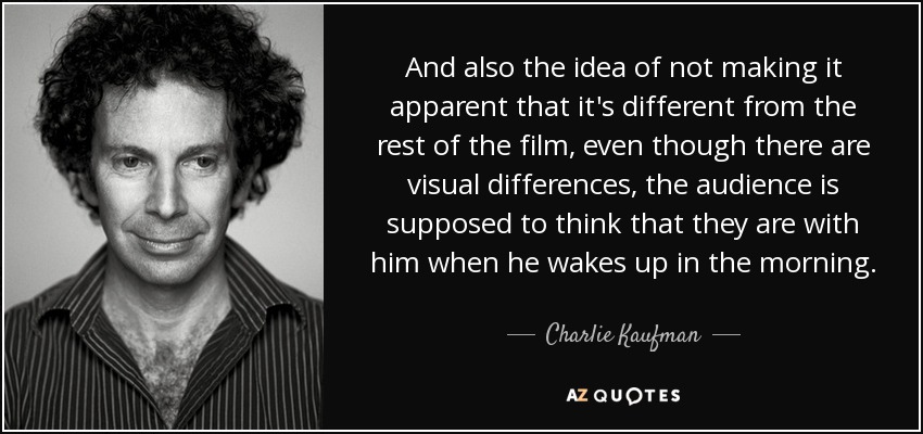 And also the idea of not making it apparent that it's different from the rest of the film, even though there are visual differences, the audience is supposed to think that they are with him when he wakes up in the morning. - Charlie Kaufman