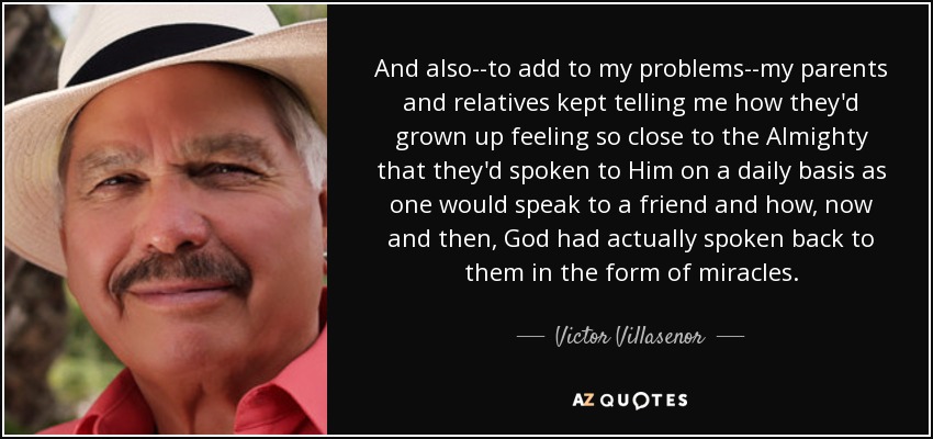 And also--to add to my problems--my parents and relatives kept telling me how they'd grown up feeling so close to the Almighty that they'd spoken to Him on a daily basis as one would speak to a friend and how, now and then, God had actually spoken back to them in the form of miracles. - Victor Villasenor