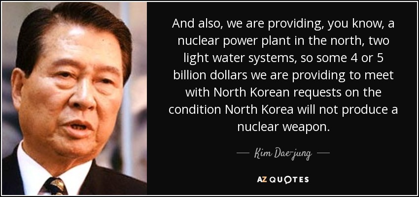 And also, we are providing, you know, a nuclear power plant in the north, two light water systems, so some 4 or 5 billion dollars we are providing to meet with North Korean requests on the condition North Korea will not produce a nuclear weapon. - Kim Dae-jung