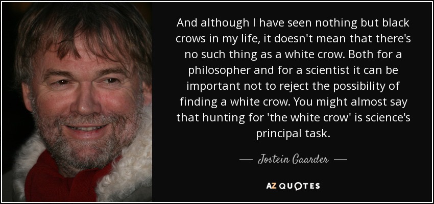 And although I have seen nothing but black crows in my life, it doesn't mean that there's no such thing as a white crow. Both for a philosopher and for a scientist it can be important not to reject the possibility of finding a white crow. You might almost say that hunting for 'the white crow' is science's principal task. - Jostein Gaarder