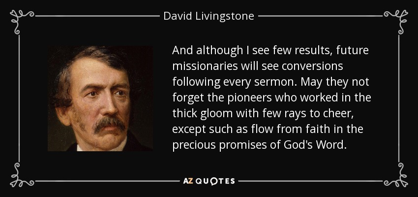 And although I see few results, future missionaries will see conversions following every sermon. May they not forget the pioneers who worked in the thick gloom with few rays to cheer, except such as flow from faith in the precious promises of God's Word. - David Livingstone