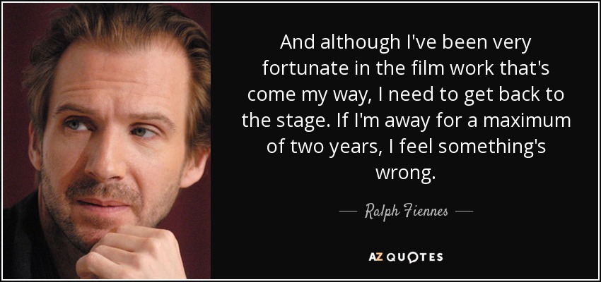 And although I've been very fortunate in the film work that's come my way, I need to get back to the stage. If I'm away for a maximum of two years, I feel something's wrong. - Ralph Fiennes