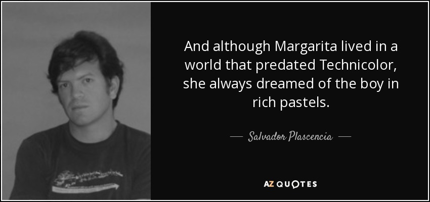 And although Margarita lived in a world that predated Technicolor, she always dreamed of the boy in rich pastels. - Salvador Plascencia