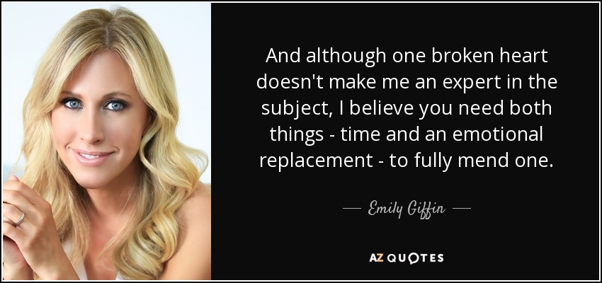 And although one broken heart doesn't make me an expert in the subject, I believe you need both things - time and an emotional replacement - to fully mend one. - Emily Giffin
