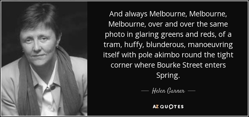 And always Melbourne, Melbourne, Melbourne, over and over the same photo in glaring greens and reds, of a tram, huffy, blunderous, manoeuvring itself with pole akimbo round the tight corner where Bourke Street enters Spring. - Helen Garner